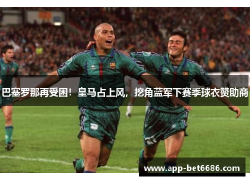 巴塞罗那再受困！皇马占上风，挖角蓝军下赛季球衣赞助商